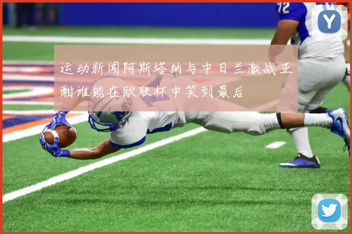 运动新闻阿斯塔纳与中日兰激战正酣谁能在欧联杯中笑到最后
