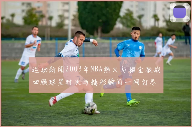 运动新闻2003年NBA热火与掘金激战回顾球星对决与精彩瞬间一网打尽