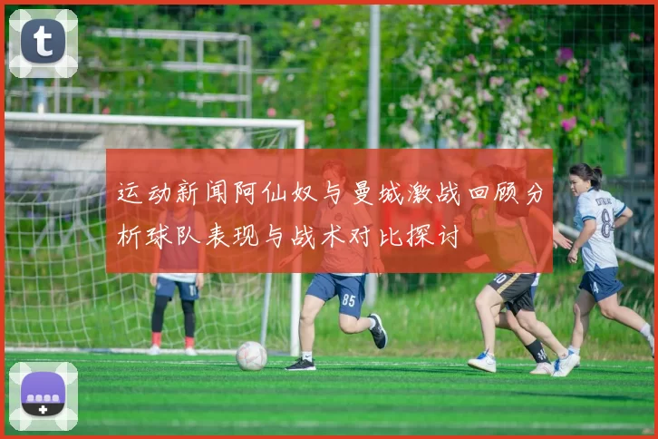 运动新闻阿仙奴与曼城激战回顾分析球队表现与战术对比探讨
